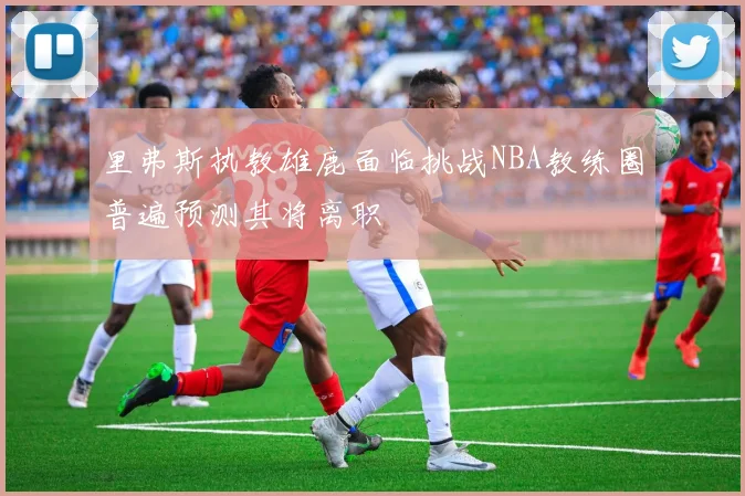 里弗斯执教雄鹿面临挑战NBA教练圈普遍预测其将离职