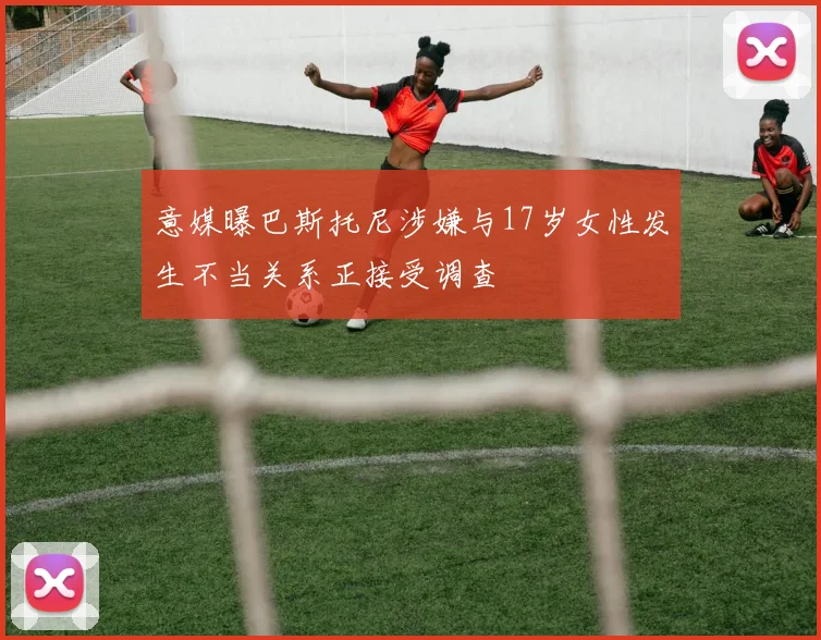 意媒曝巴斯托尼涉嫌与17岁女性发生不当关系正接受调查