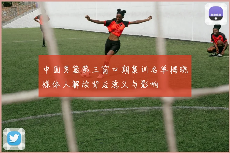 中国男篮第三窗口期集训名单揭晓媒体人解读背后意义与影响