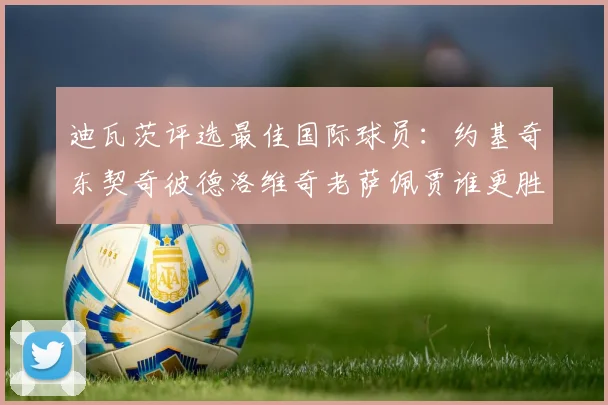 迪瓦茨评选最佳国际球员：约基奇东契奇彼德洛维奇老萨佩贾谁更胜一筹