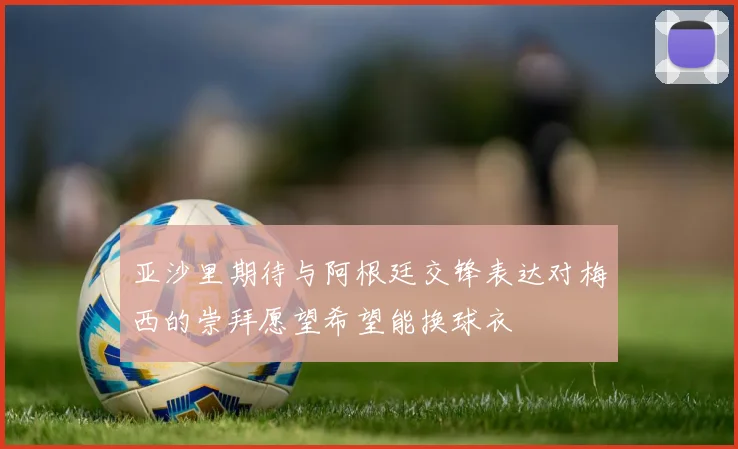 亚沙里期待与阿根廷交锋表达对梅西的崇拜愿望希望能换球衣