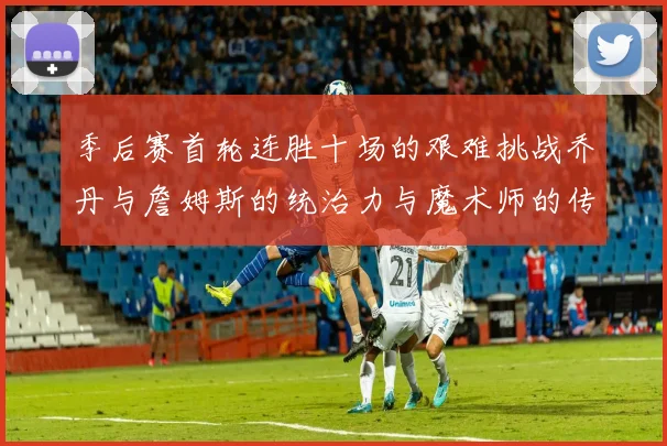 季后赛首轮连胜十场的艰难挑战乔丹与詹姆斯的统治力与魔术师的传奇之路