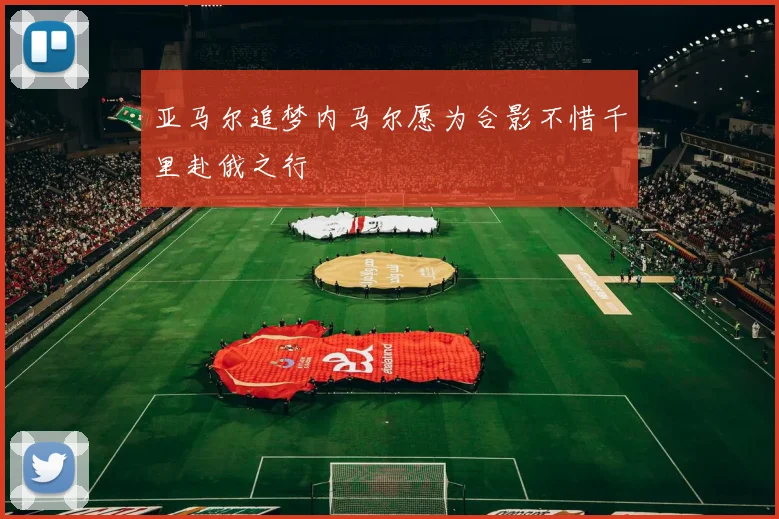 亚马尔追梦内马尔愿为合影不惜千里赴俄之行