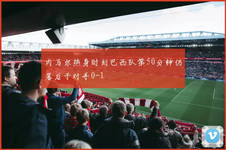 内马尔热身时刻巴西队第50分钟仍落后于对手0-1