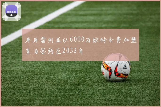 库库雷利亚以6000万欧转会费加盟皇马签约至2032年