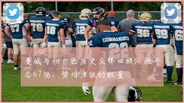 曼城与切尔西历史交锋回顾：胜平各67场，势均力敌的较量