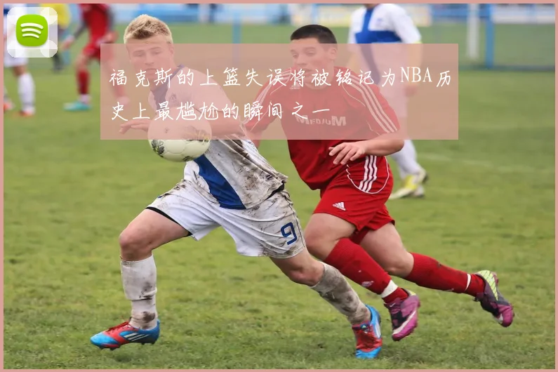 福克斯的上篮失误将被铭记为NBA历史上最尴尬的瞬间之一