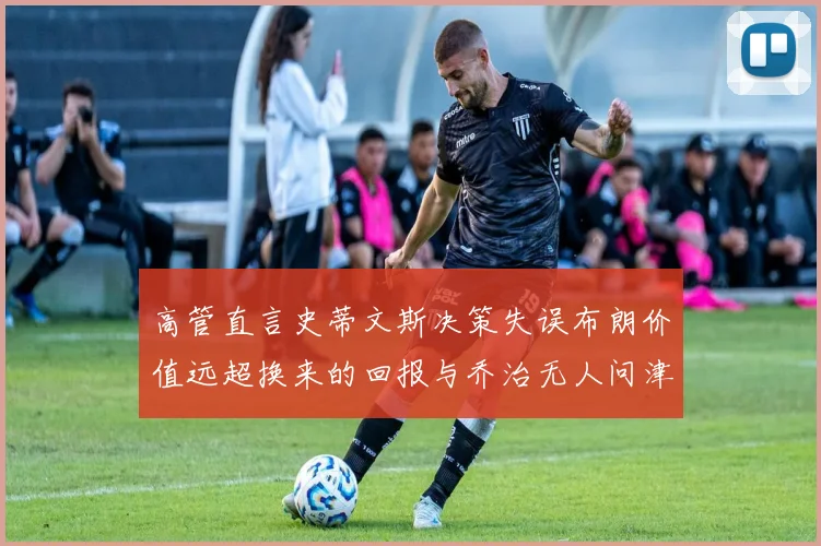 高管直言史蒂文斯决策失误布朗价值远超换来的回报与乔治无人问津