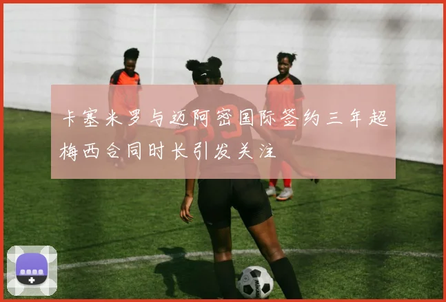 卡塞米罗与迈阿密国际签约三年超梅西合同时长引发关注