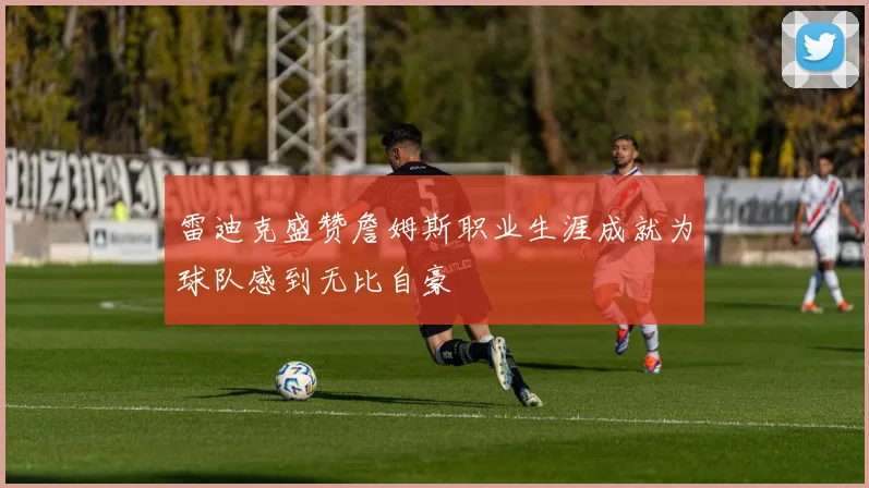 雷迪克盛赞詹姆斯职业生涯成就为球队感到无比自豪