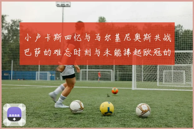 小卢卡斯回忆与马尔基尼奥斯共战巴萨的难忘时刻与未能捧起欧冠的遗憾