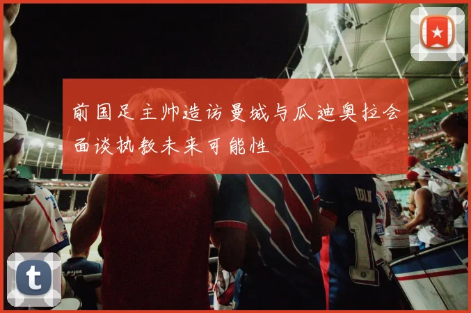 前国足主帅造访曼城与瓜迪奥拉会面谈执教未来可能性