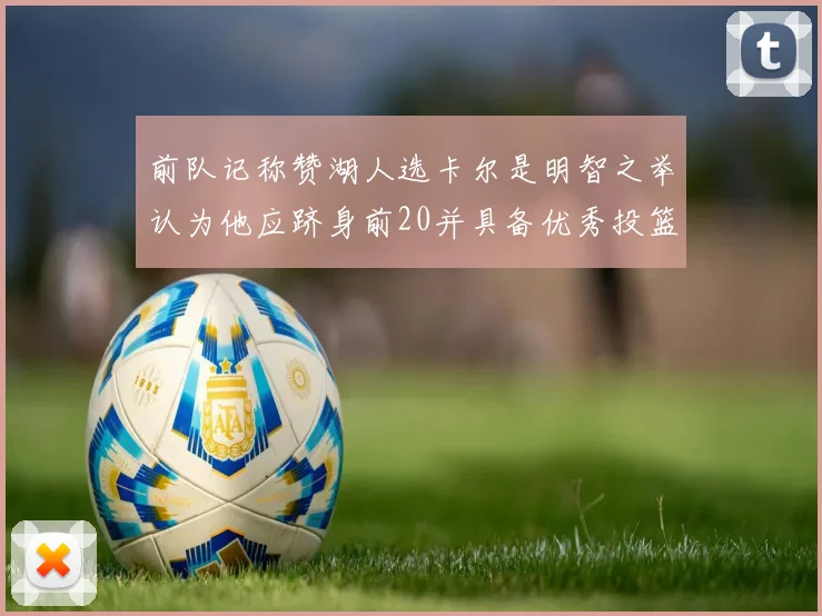 前队记称赞湖人选卡尔是明智之举认为他应跻身前20并具备优秀投篮和防守能力