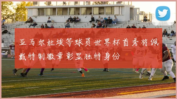 亚马尔杜埃等球员世界杯首秀将佩戴特制徽章彰显独特身份