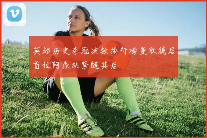 英超历史夺冠次数排行榜曼联稳居首位阿森纳紧随其后