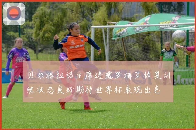 贝尔格拉诺主席透露罗梅罗恢复训练状态良好期待世界杯表现出色