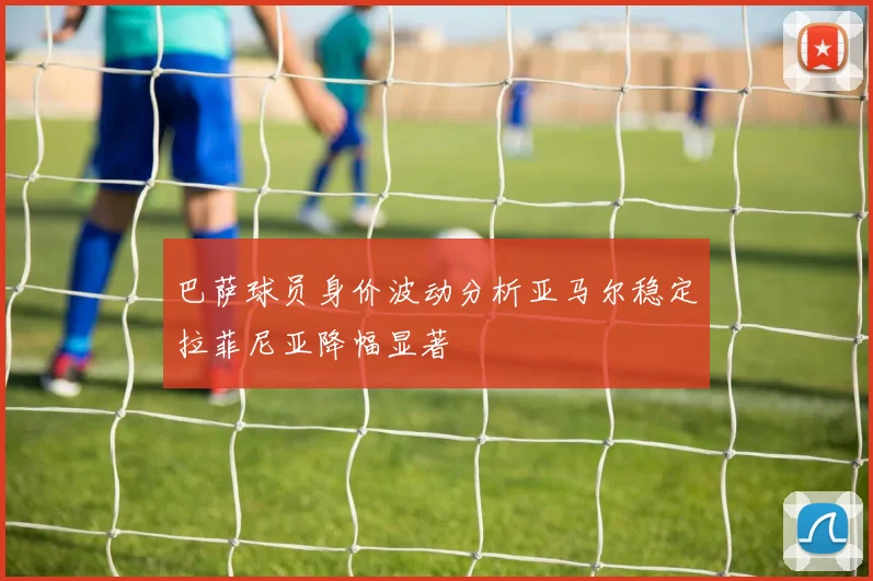 巴萨球员身价波动分析亚马尔稳定拉菲尼亚降幅显著