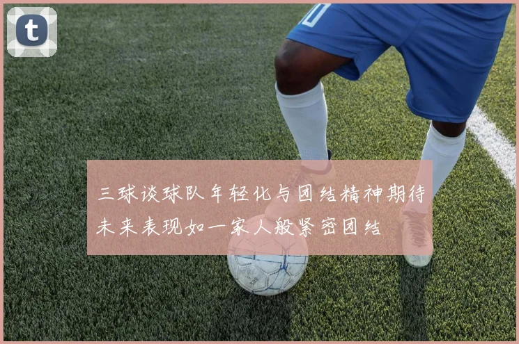 三球谈球队年轻化与团结精神期待未来表现如一家人般紧密团结