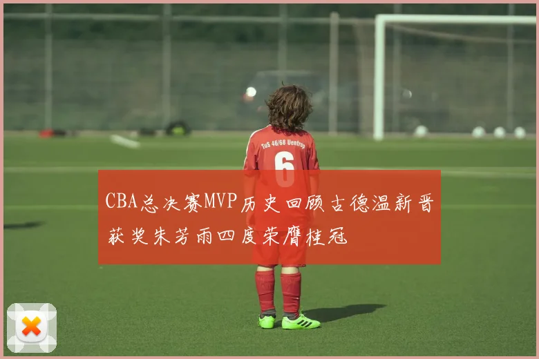 CBA总决赛MVP历史回顾古德温新晋获奖朱芳雨四度荣膺桂冠