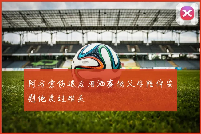 阿方索伤退后泪洒赛场父母陪伴安慰他度过难关